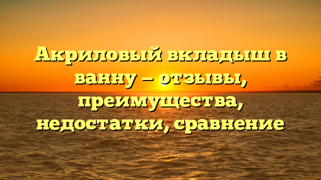 Акриловый вкладыш в ванну — отзывы, преимущества, недостатки, сравнение