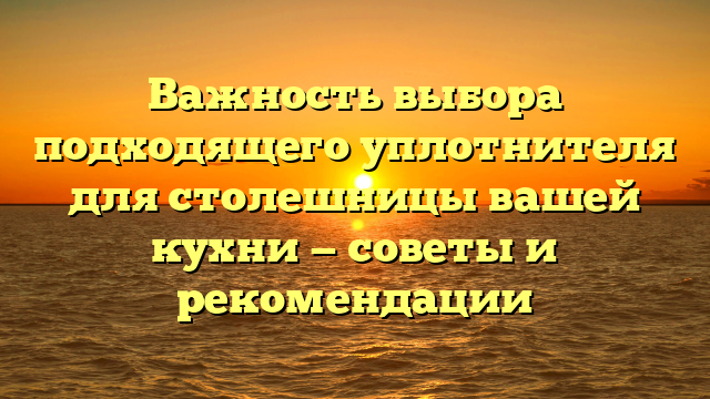 Важность выбора подходящего уплотнителя для столешницы вашей кухни — советы и рекомендации