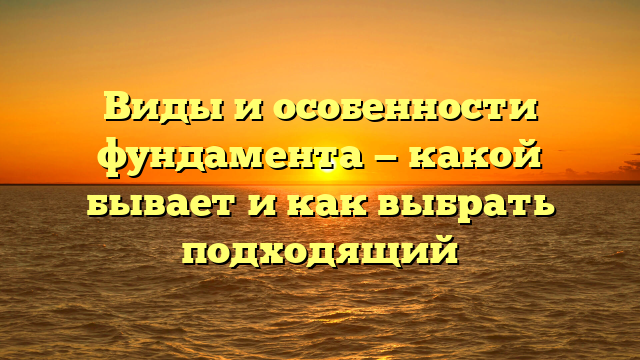 Виды и особенности фундамента — какой бывает и как выбрать подходящий