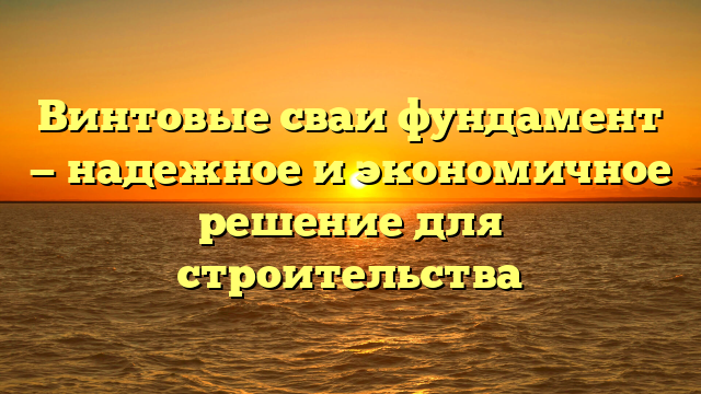 Винтовые сваи фундамент — надежное и экономичное решение для строительства