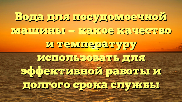 Вода для посудомоечной машины — какое качество и температуру использовать для эффективной работы и долгого срока службы