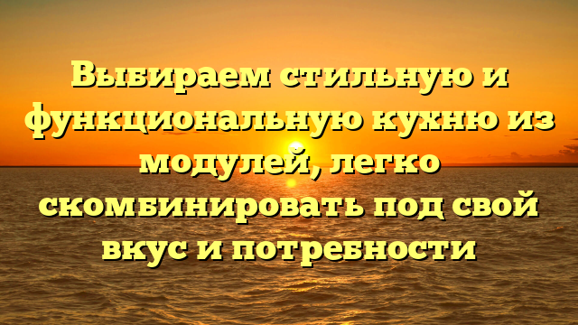 Выбираем стильную и функциональную кухню из модулей, легко скомбинировать под свой вкус и потребности