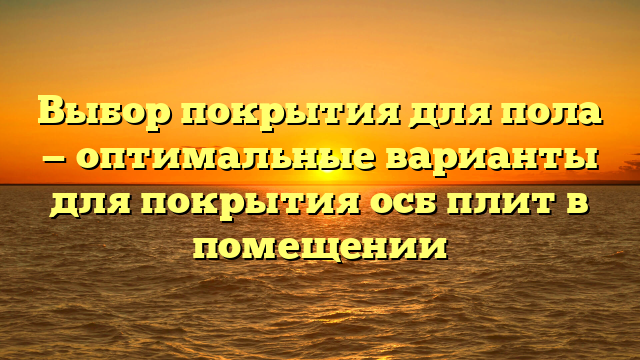 Выбор покрытия для пола — оптимальные варианты для покрытия осб плит в помещении