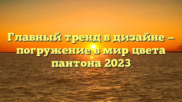 Главный тренд в дизайне — погружение в мир цвета пантона 2023