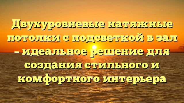 Двухуровневые натяжные потолки с подсветкой в зал – идеальное решение для создания стильного и комфортного интерьера