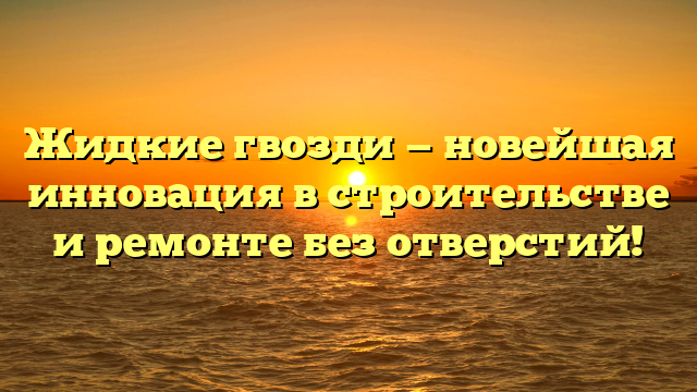 Жидкие гвозди — новейшая инновация в строительстве и ремонте без отверстий!