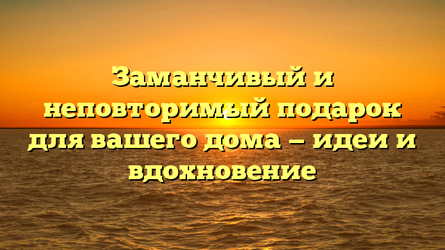 Заманчивый и неповторимый подарок для вашего дома — идеи и вдохновение