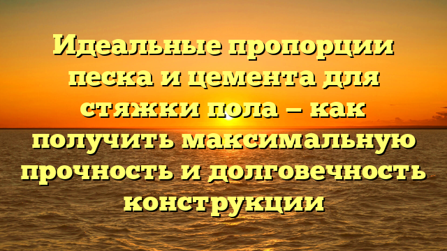 Идеальные пропорции песка и цемента для стяжки пола — как получить максимальную прочность и долговечность конструкции