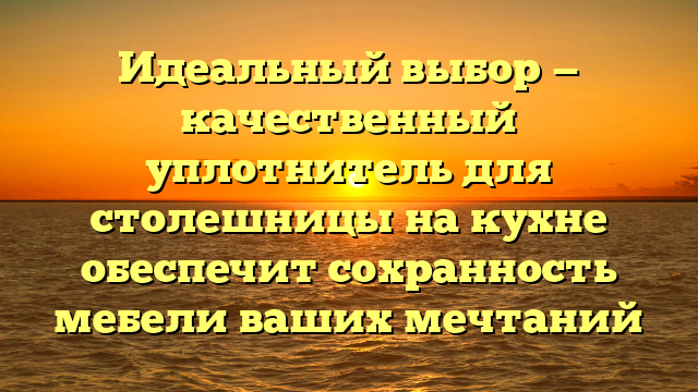 Идеальный выбор — качественный уплотнитель для столешницы на кухне обеспечит сохранность мебели ваших мечтаний