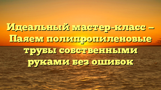 Идеальный мастер-класс — Паяем полипропиленовые трубы собственными руками без ошибок