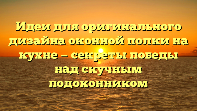 Идеи для оригинального дизайна оконной полки на кухне — секреты победы над скучным подоконником