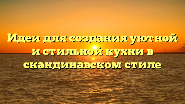 Идеи для создания уютной и стильной кухни в скандинавском стиле