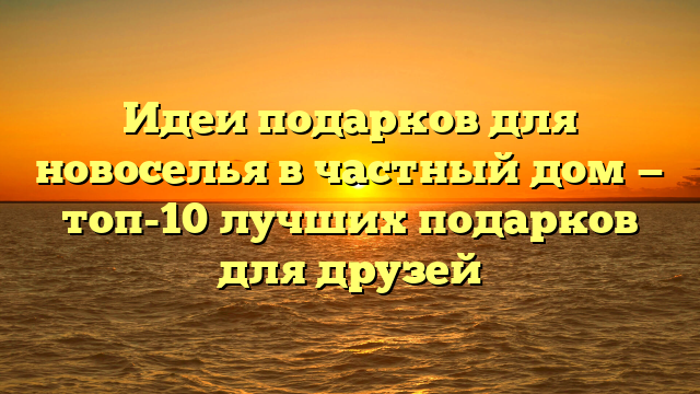 Идеи подарков для новоселья в частный дом — топ-10 лучших подарков для друзей