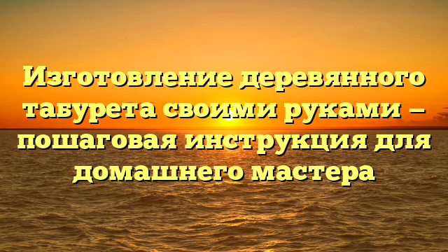 Изготовление деревянного табурета своими руками — пошаговая инструкция для домашнего мастера