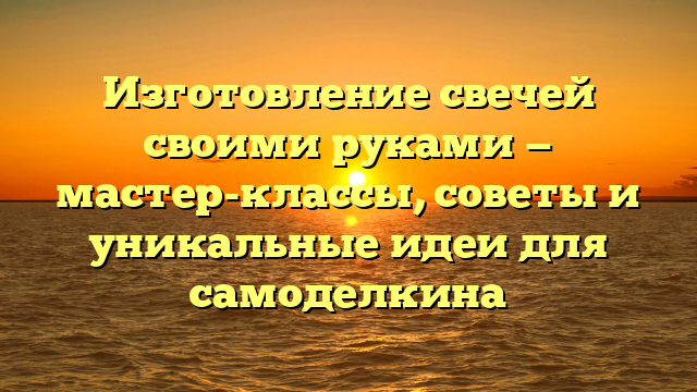 Изготовление свечей своими руками — мастер-классы, советы и уникальные идеи для самоделкина