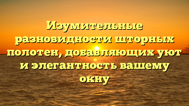 Изумительные разновидности шторных полотен, добавляющих уют и элегантность вашему окну