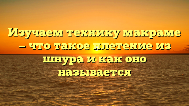 Изучаем технику макраме — что такое плетение из шнура и как оно называется