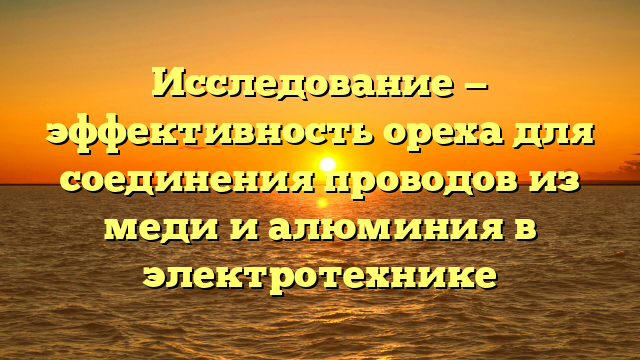 Исследование — эффективность ореха для соединения проводов из меди и алюминия в электротехнике