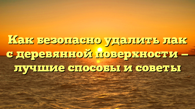 Как безопасно удалить лак с деревянной поверхности — лучшие способы и советы