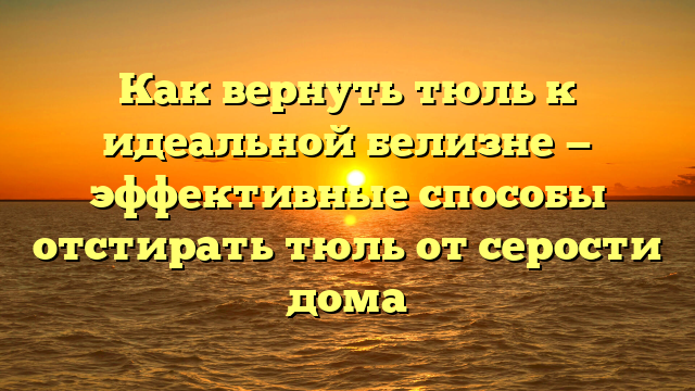 Как вернуть тюль к идеальной белизне — эффективные способы отстирать тюль от серости дома