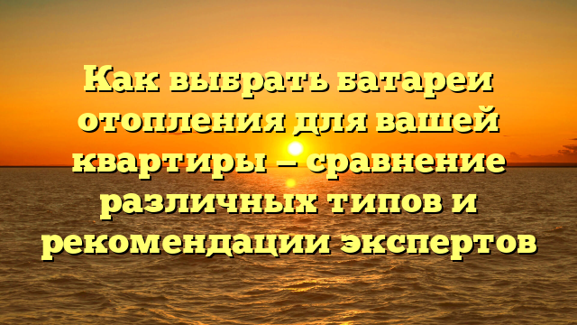 Как выбрать батареи отопления для вашей квартиры — сравнение различных типов и рекомендации экспертов