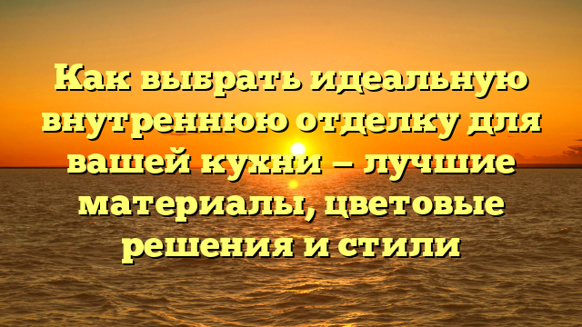 Как выбрать идеальную внутреннюю отделку для вашей кухни — лучшие материалы, цветовые решения и стили