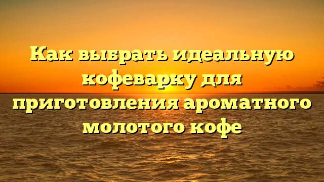 Как выбрать идеальную кофеварку для приготовления ароматного молотого кофе