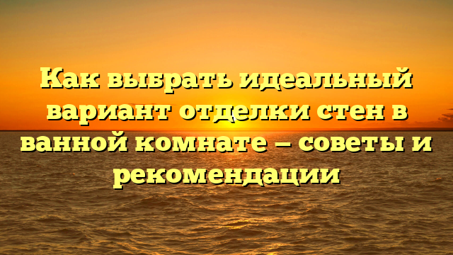 Как выбрать идеальный вариант отделки стен в ванной комнате — советы и рекомендации