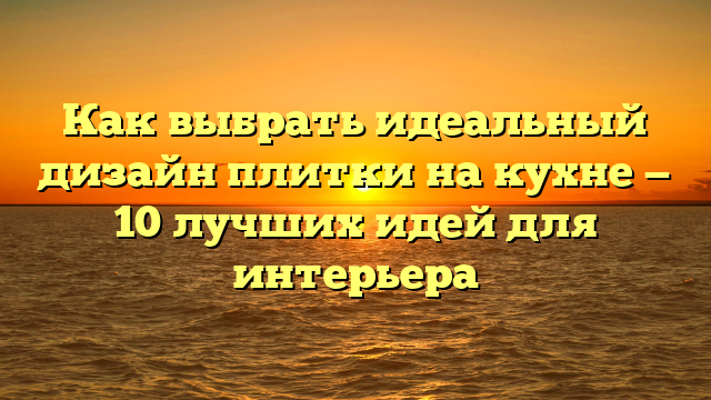 Как выбрать идеальный дизайн плитки на кухне — 10 лучших идей для интерьера