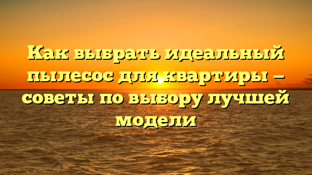 Как выбрать идеальный пылесос для квартиры — советы по выбору лучшей модели