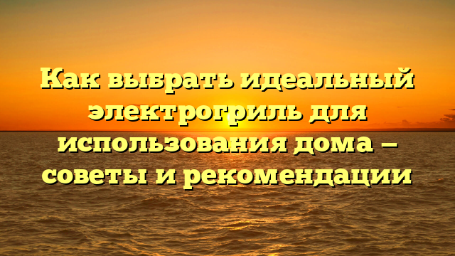 Как выбрать идеальный электрогриль для использования дома — советы и рекомендации