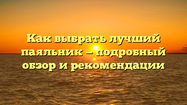 Как выбрать лучший паяльник — подробный обзор и рекомендации