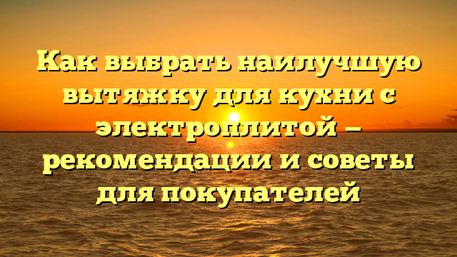 Как выбрать наилучшую вытяжку для кухни с электроплитой — рекомендации и советы для покупателей