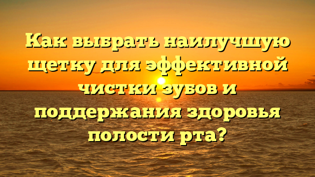 Как выбрать наилучшую щетку для эффективной чистки зубов и поддержания здоровья полости рта?