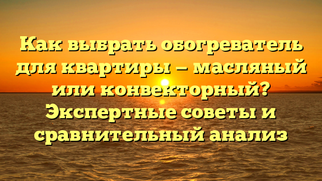 Как выбрать обогреватель для квартиры — масляный или конвекторный? Экспертные советы и сравнительный анализ