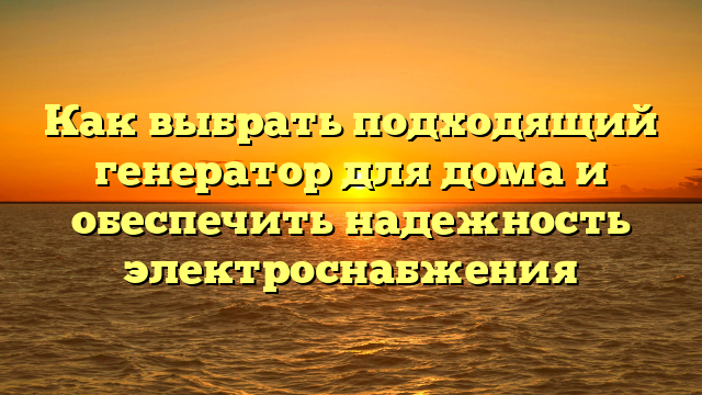 Как выбрать подходящий генератор для дома и обеспечить надежность электроснабжения