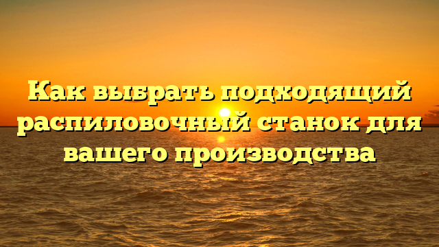 Как выбрать подходящий распиловочный станок для вашего производства