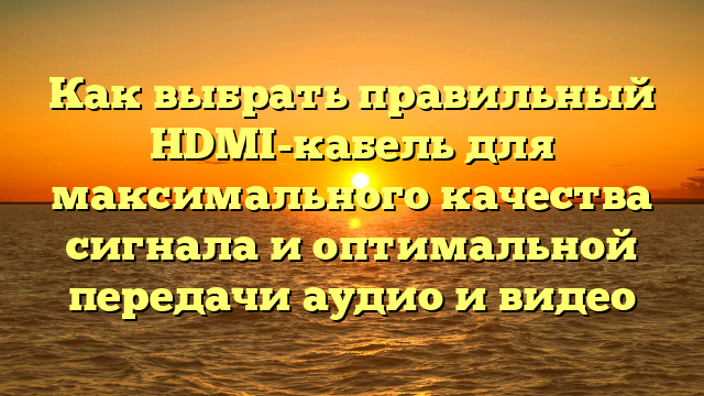 Как выбрать правильный HDMI-кабель для максимального качества сигнала и оптимальной передачи аудио и видео