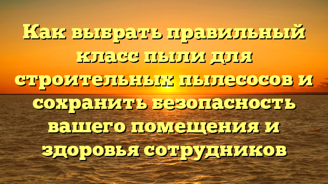 Как выбрать правильный класс пыли для строительных пылесосов и сохранить безопасность вашего помещения и здоровья сотрудников