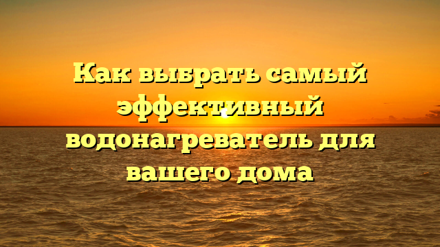 Как выбрать самый эффективный водонагреватель для вашего дома