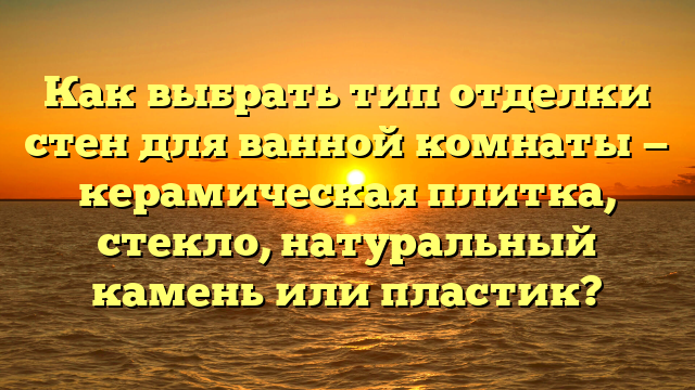 Как выбрать тип отделки стен для ванной комнаты — керамическая плитка, стекло, натуральный камень или пластик?