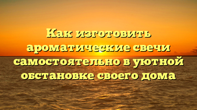 Как изготовить ароматические свечи самостоятельно в уютной обстановке своего дома