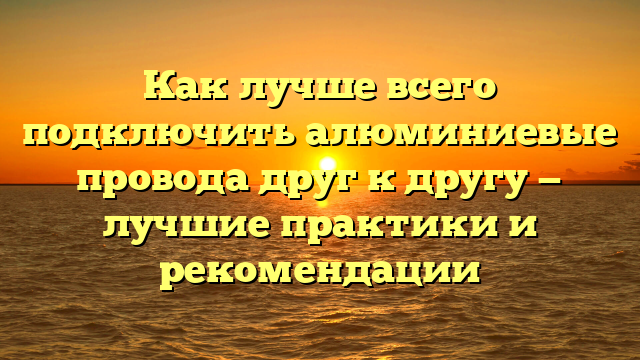 Как лучше всего подключить алюминиевые провода друг к другу — лучшие практики и рекомендации