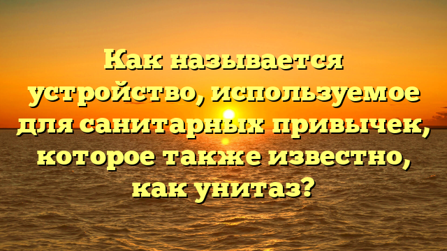 Как называется устройство, используемое для санитарных привычек, которое также известно, как унитаз?