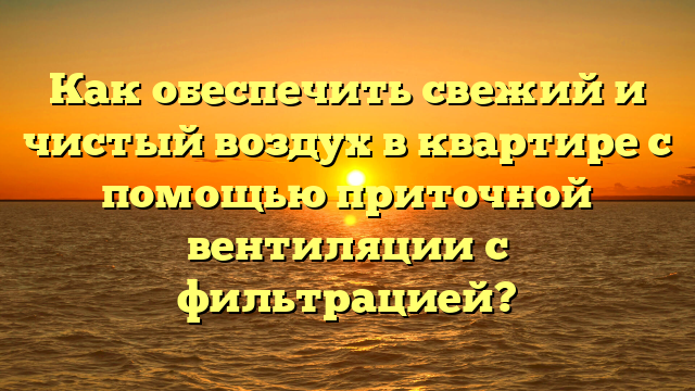 Как обеспечить свежий и чистый воздух в квартире с помощью приточной вентиляции с фильтрацией?