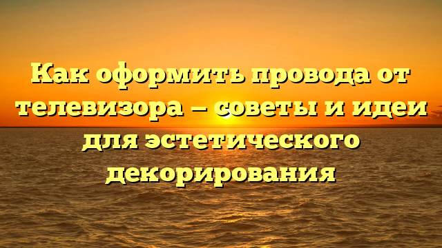 Как оформить провода от телевизора — советы и идеи для эстетического декорирования