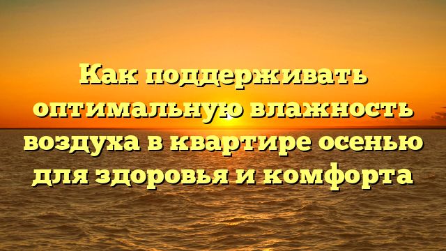 Как поддерживать оптимальную влажность воздуха в квартире осенью для здоровья и комфорта