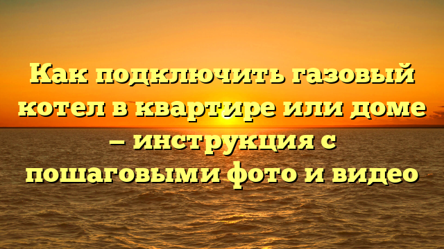 Как подключить газовый котел в квартире или доме — инструкция с пошаговыми фото и видео