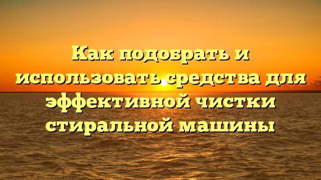 Как подобрать и использовать средства для эффективной чистки стиральной машины