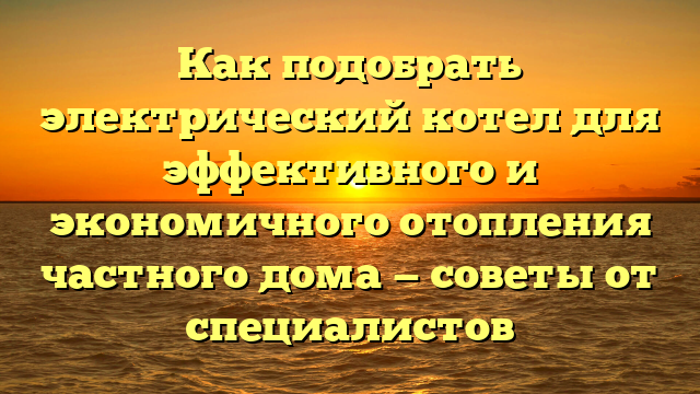 Как подобрать электрический котел для эффективного и экономичного отопления частного дома — советы от специалистов